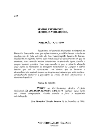 170




                        SENHOR PRESIDENTE;
                        SENHORES VEREADORES.



                        INDICAÇÃO N.º 1146/99


                         Recebemos solicitações de diversos moradores do
Balneário Esmeralda, para que sejam tomadas providências em relação ao
nivelamento de toda extensão da Rua Hermenegildo Pereira de França,
localizada no referido bairro, pois o mal estado de conservação em que se
encontra, tem causado muitos transtornos, acumulando água parada e
proporcionando grandes riscos aos moradores, pois a situação daquela
área expõe os munícipes ao mosquito transmissor da Dengue e outros
insetos que ali se reproduzem, sem contar que os buracos e
desnivelamentos prejudicam em muito os automóveis que por ali transitam,
atrapalhando inclusive a passagem da coleta de lixo, ambulâncias e
viaturas de polícia.

                        Diante do exposto,

                    INDICO ao Excelentíssimo Senhor Prefeito
Municipal DR. RICARDO AKINOBU YAMAUTI, agilizar ações junto
aos setores competentes, visando atender a justa e necessária
reivindicação.

                 Sala Marechal Castelo Branco, 01 de Setembro de 1999.




                        ANTONIO CARLOS REZENDE
                                Vereador
 