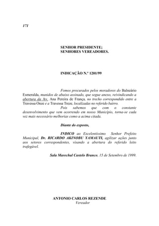 171




                        SENHOR PRESIDENTE;
                        SENHORES VEREADORES.




                        INDICAÇÃO N.º 1201/99



                        Fomos procurados pelos moradores do Balneário
Esmeralda, munidos de abaixo assinado, que segue anexo, reivindicando a
abertura da Av. Ana Pereira de França, no trecho correspondido entre a
Travessa Onze e a Travessa Treze, localizadas no referido bairro.
                        Pois     sabemos      que     com o       constante
desenvolvimento que vem ocorrendo em nosso Município, torna-se cada
vez mais necessário melhorias como a acima citada.

                        Diante do exposto,

                      INDICO ao Excelentíssimo Senhor Prefeito
Municipal, Dr. RICARDO AKINOBU YAMAUTI, agilizar ações junto
aos setores correspondentes, visando a abertura do referido leito
trafegável.

                 Sala Marechal Castelo Branco, 15 de Setembro de 1999.




                   ANTONIO CARLOS REZENDE
                            Vereador
 
