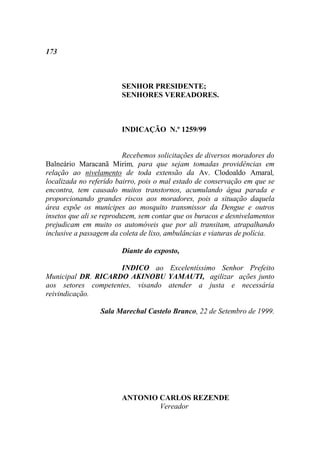 173



                        SENHOR PRESIDENTE;
                        SENHORES VEREADORES.



                        INDICAÇÃO N.º 1259/99


                          Recebemos solicitações de diversos moradores do
Balneário Maracanã Mirim, para que sejam tomadas providências em
relação ao nivelamento de toda extensão da Av. Clodoaldo Amaral,
localizada no referido bairro, pois o mal estado de conservação em que se
encontra, tem causado muitos transtornos, acumulando água parada e
proporcionando grandes riscos aos moradores, pois a situação daquela
área expõe os munícipes ao mosquito transmissor da Dengue e outros
insetos que ali se reproduzem, sem contar que os buracos e desnivelamentos
prejudicam em muito os automóveis que por ali transitam, atrapalhando
inclusive a passagem da coleta de lixo, ambulâncias e viaturas de polícia.

                        Diante do exposto,

                     INDICO ao Excelentíssimo Senhor Prefeito
Municipal DR. RICARDO AKINOBU YAMAUTI, agilizar ações junto
aos setores competentes, visando atender a justa e necessária
reivindicação.

                 Sala Marechal Castelo Branco, 22 de Setembro de 1999.




                        ANTONIO CARLOS REZENDE
                                Vereador
 