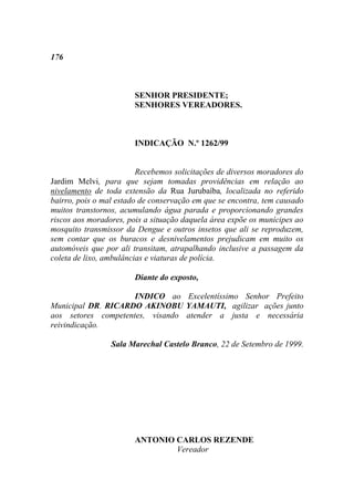 176



                       SENHOR PRESIDENTE;
                       SENHORES VEREADORES.



                       INDICAÇÃO N.º 1262/99


                         Recebemos solicitações de diversos moradores do
Jardim Melvi, para que sejam tomadas providências em relação ao
nivelamento de toda extensão da Rua Jurubaíba, localizada no referido
bairro, pois o mal estado de conservação em que se encontra, tem causado
muitos transtornos, acumulando água parada e proporcionando grandes
riscos aos moradores, pois a situação daquela área expõe os munícipes ao
mosquito transmissor da Dengue e outros insetos que ali se reproduzem,
sem contar que os buracos e desnivelamentos prejudicam em muito os
automóveis que por ali transitam, atrapalhando inclusive a passagem da
coleta de lixo, ambulâncias e viaturas de polícia.

                       Diante do exposto,

                     INDICO ao Excelentíssimo Senhor Prefeito
Municipal DR. RICARDO AKINOBU YAMAUTI, agilizar ações junto
aos setores competentes, visando atender a justa e necessária
reivindicação.

                 Sala Marechal Castelo Branco, 22 de Setembro de 1999.




                       ANTONIO CARLOS REZENDE
                               Vereador
 