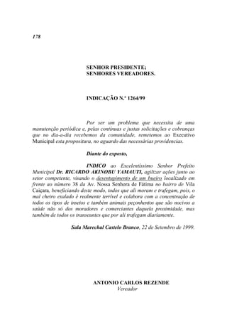 178




                        SENHOR PRESIDENTE;
                        SENHORES VEREADORES.



                        INDICAÇÃO N.º 1264/99



                        Por ser um problema que necessita de uma
manutenção periódica e, pelas contínuas e justas solicitações e cobranças
que no dia-a-dia recebemos da comunidade, remetemos ao Executivo
Municipal esta propositura, no aguardo das necessárias providencias.

                        Diante do exposto,

                          INDICO ao Excelentíssimo Senhor Prefeito
Municipal Dr. RICARDO AKINOBU YAMAUTI, agilizar ações junto ao
setor competente, visando o desentupimento de um bueiro localizado em
frente ao número 38 da Av. Nossa Senhora de Fátima no bairro de Vila
Caiçara, beneficiando deste modo, todos que ali moram e trafegam, pois, o
mal cheiro exalado é realmente terrível e colabora com a concentração de
todos os tipos de insetos e também animais peçonhentos que são nocivos a
saúde não só dos moradores e comerciantes daquela proximidade, mas
também de todos os transeuntes que por ali trafegam diariamente.

                 Sala Marechal Castelo Branco, 22 de Setembro de 1999.




                           ANTONIO CARLOS REZENDE
                                  Vereador
 