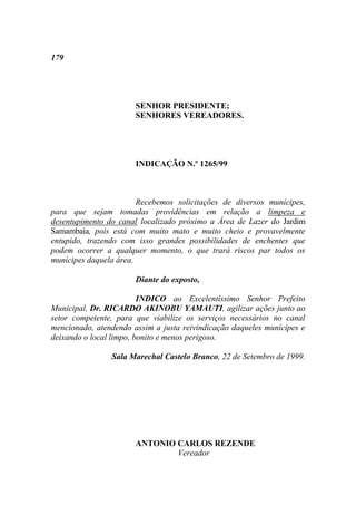179




                       SENHOR PRESIDENTE;
                       SENHORES VEREADORES.




                       INDICAÇÃO N.º 1265/99



                        Recebemos solicitações de diversos munícipes,
para que sejam tomadas providências em relação a limpeza e
desentupimento do canal localizado próximo a Área de Lazer do Jardim
Samambaia, pois está com muito mato e muito cheio e provavelmente
entupido, trazendo com isso grandes possibilidades de enchentes que
podem ocorrer a qualquer momento, o que trará riscos par todos os
munícipes daquela área.

                       Diante do exposto,

                         INDICO ao Excelentíssimo Senhor Prefeito
Municipal, Dr. RICARDO AKINOBU YAMAUTI, agilizar ações junto ao
setor competente, para que viabilize os serviços necessários no canal
mencionado, atendendo assim a justa reivindicação daqueles munícipes e
deixando o local limpo, bonito e menos perigoso.

                Sala Marechal Castelo Branco, 22 de Setembro de 1999.




                       ANTONIO CARLOS REZENDE
                               Vereador
 
