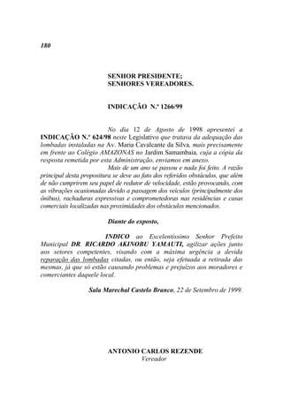 180



                         SENHOR PRESIDENTE;
                         SENHORES VEREADORES.


                         INDICAÇÃO N.º 1266/99


                          No dia 12 de Agosto de 1998 apresentei a
INDICAÇÃO N.º 624/98 neste Legislativo que tratava da adequação das
lombadas instaladas na Av. Maria Cavalcante da Silva, mais precisamente
em frente ao Colégio AMAZONAS no Jardim Samambaia, cuja a cópia da
resposta remetida por esta Administração, enviamos em anexo.
                          Mais de um ano se passou e nada foi feito. A razão
principal desta propositura se deve ao fato dos referidos obstáculos, que além
de não cumprirem seu papel de redutor de velocidade, estão provocando, com
as vibrações ocasionadas devido a passagem dos veículos (principalmente dos
ônibus), rachaduras expressivas e comprometedoras nas residências e casas
comerciais localizadas nas proximidades dos obstáculos mencionados.

                         Diante do exposto,

                       INDICO ao Excelentíssimo Senhor Prefeito
Municipal DR. RICARDO AKINOBU YAMAUTI, agilizar ações junto
aos setores competentes, visando com a máxima urgência a devida
reparação das lombadas citadas, ou então, seja efetuada a retirada das
mesmas, já que só estão causando problemas e prejuízos aos moradores e
comerciantes daquele local.

                  Sala Marechal Castelo Branco, 22 de Setembro de 1999.




                         ANTONIO CARLOS REZENDE
                                 Vereador
 