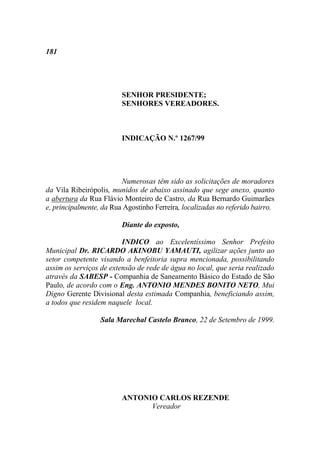 181




                         SENHOR PRESIDENTE;
                         SENHORES VEREADORES.



                         INDICAÇÃO N.º 1267/99




                         Numerosas têm sido as solicitações de moradores
da Vila Ribeirópolis, munidos de abaixo assinado que sege anexo, quanto
a abertura da Rua Flávio Monteiro de Castro, da Rua Bernardo Guimarães
e, principalmente, da Rua Agostinho Ferreira, localizadas no referido bairro.

                         Diante do exposto,

                         INDICO ao Excelentíssimo Senhor Prefeito
Municipal Dr. RICARDO AKINOBU YAMAUTI, agilizar ações junto ao
setor competente visando a benfeitoria supra mencionada, possibilitando
assim os serviços de extensão de rede de água no local, que seria realizado
através da SABESP - Companhia de Saneamento Básico do Estado de São
Paulo, de acordo com o Eng. ANTONIO MENDES BONITO NETO, Mui
Digno Gerente Divisional desta estimada Companhia, beneficiando assim,
a todos que residem naquele local.

                  Sala Marechal Castelo Branco, 22 de Setembro de 1999.




                         ANTONIO CARLOS REZENDE
                               Vereador
 