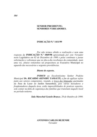 184



                        SENHOR PRESIDENTE;
                        SENHORES VEREADORES.




                        INDICAÇÃO N.º 1411/99



                         Por não termos obtido a realização e nem uma
resposta da INDICAÇÃO N.º 1069/98 apresentada por este Vereador
neste Legislativo em 02 de Dezembro de 1998 e pelas contínuas e justas
solicitações e cobranças que no dia-a-dia recebemos da comunidade, mais
uma vez, abaixo remetemos tal propositura ao Executivo Municipal no
aguardo das necessárias e urgentes providências.

                        Diante do exposto,

                         INDICO ao Excelentíssimo Senhor Prefeito
Municipal Dr. RICARDO AKINOBU YAMAUTI, a fim de agilizar ações
junto aos setores competentes, visando, a troca das lâmpadas queimadas
da Área de Lazer do Jardim Samambaia, pois vários moradores e
freqüentadores daquela área, estão impossibilitados de praticar esportes,
sem contar na falta de segurança das famílias que transitam naquele local
no período noturno.

                  Sala Marechal Castelo Branco, 20 de Outubro de 1999.




                        ANTONIO CARLOS REZENDE
                                Vereador
 