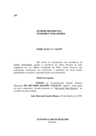 185




                      SENHOR PRESIDENTE;
                      SENHORES VEREADORES.




                      INDICAÇÃO N.º 1412/99




                          São várias as reclamações dos moradores do
Jardim Samambaia, quanto a existência de vários buracos no leito
trafegável da Av. Maria Cavalcanti da Silva. Esses buracos têm
ocasionado transtornos aos motoristas e pedestres do local citado,
dificultando o trânsito e causando danos nos automóveis.

                      Diante do exposto,

                       INDICO ao Excelentíssimo Senhor Prefeito
Municipal DR. RICARDO AKINOBU YAMAUTI, agilizar ações junto
ao setor competente, visando promover a “Operação Tapa Buracos” na
avenida ora mencionada.

                 Sala Marechal Castelo Branco, 20 de Outubro de 1999.




                      ANTONIO CARLOS REZENDE
                              Vereador
 