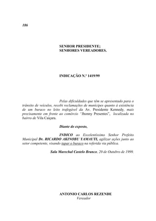 186




                        SENHOR PRESIDENTE;
                        SENHORES VEREADORES.




                        INDICAÇÃO N.º 1419/99




                          Pelas dificuldades que têm se apresentado para o
trânsito de veículos, recebi reclamações de munícipes quanto à existência
de um buraco no leito trafegável da Av. Presidente Kennedy, mais
precisamente em frente ao comércio “Jhonny Presentes”, localizada no
bairro de Vila Caiçara.

                        Diante do exposto,

                        INDICO ao Excelentíssimo Senhor Prefeito
Municipal Dr. RICARDO AKINOBU YAMAUTI, agilizar ações junto ao
setor competente, visando tapar o buraco na referida via pública.

                  Sala Marechal Castelo Branco, 20 de Outubro de 1999.




                        ANTONIO CARLOS REZENDE
                               Vereador
 