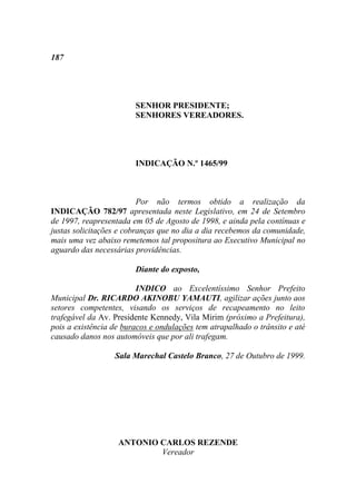 187




                        SENHOR PRESIDENTE;
                        SENHORES VEREADORES.




                        INDICAÇÃO N.º 1465/99



                          Por não termos obtido a realização da
INDICAÇÃO 782/97 apresentada neste Legislativo, em 24 de Setembro
de 1997, reapresentada em 05 de Agosto de 1998, e ainda pela contínuas e
justas solicitações e cobranças que no dia a dia recebemos da comunidade,
mais uma vez abaixo remetemos tal propositura ao Executivo Municipal no
aguardo das necessárias providências.

                        Diante do exposto,

                         INDICO ao Excelentíssimo Senhor Prefeito
Municipal Dr. RICARDO AKINOBU YAMAUTI, agilizar ações junto aos
setores competentes, visando os serviços de recapeamento no leito
trafegável da Av. Presidente Kennedy, Vila Mirim (próximo a Prefeitura),
pois a existência de buracos e ondulações tem atrapalhado o trânsito e até
causado danos nos automóveis que por ali trafegam.

                  Sala Marechal Castelo Branco, 27 de Outubro de 1999.




                   ANTONIO CARLOS REZENDE
                           Vereador
 