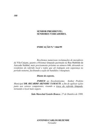 188




                       SENHOR PRESIDENTE;
                       SENHORES VEREADORES.




                       INDICAÇÃO N.º 1466/99




                          Recebemos numerosas reclamações de moradores
da Vila Caiçara, quanto a 01(uma) lâmpada queimada na Rua Mathilde de
Azevedo Setúbal, mais precisamente próximo ao número 646, deixando os
residentes do referido local e todos que ali trafegam sem segurança no
período noturno, facilitando a ação de bandidos e marginais.

                       Diante do exposto,

                        INDICO ao Excelentíssimo Senhor Prefeito
Municipal DR. RICARDO AKINOBU YAMAUTI, a fim de agilizar ações
junto aos setores competentes, visando a troca da referida lâmpada,
tornando o local mais seguro.

                 Sala Marechal Castelo Branco, 27 de Outubro de 1999.




                       ANTONIO CARLOS REZENDE
                              Vereador
 