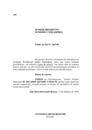 189




                        SENHOR PRESIDENTE;
                        SENHORES VEREADORES.




                        INDICAÇÃO N.º 1467/99




                         Recebemos diversas solicitações de moradores do
Conjunto Residencial Jardim Samambaia, para que sejam tomadas
providências, em relação a poda de árvores em várias ruas do referido
bairro, pois por ser um serviço que necessita de manutenção periódica, já
está causando problemas e riscos a rede elétrica no referido bairro.

                        Diante do exposto,

                        INDICO ao Excelentíssimo Senhor Prefeito
Municipal Dr. RICARDO AKINOBU YAMAUTI, agilizar ações junto aos
setores competentes, visando atender os anseios de moradores do bairro
acima mencionado.

                  Sala Marechal Castelo Branco, 27 de Outubro de 1999.




                        ANTONIO CARLOS REZENDE
                                Vereador
 