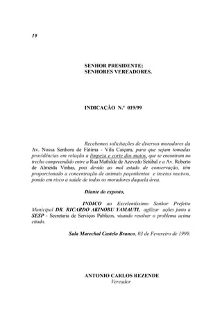 19




                        SENHOR PRESIDENTE;
                        SENHORES VEREADORES.




                        INDICAÇÃO N.º 019/99




                         Recebemos solicitações de diversos moradores da
Av. Nossa Senhora de Fátima - Vila Caiçara, para que sejam tomadas
providências em relação a limpeza e corte dos matos, que se encontram no
trecho compreendido entre a Rua Mathilde de Azevedo Setúbal e a Av. Roberto
de Almeida Vinhas, pois devido ao mal estado de conservação, têm
proporcionado a concentração de animais peçonhentos e insetos nocivos,
pondo em risco a saúde de todos os moradores daquela área.

                        Diante do exposto,

                       INDICO ao Excelentíssimo Senhor Prefeito
Municipal DR. RICARDO AKINOBU YAMAUTI, agilizar ações junto a
SESP - Secretaria de Serviços Públicos, visando resolver o problema acima
citado.

                 Sala Marechal Castelo Branco, 03 de Fevereiro de 1999.




                        ANTONIO CARLOS REZENDE
                                Vereador
 
