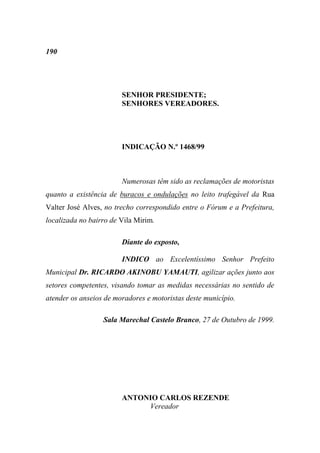 190




                        SENHOR PRESIDENTE;
                        SENHORES VEREADORES.




                        INDICAÇÃO N.º 1468/99



                        Numerosas têm sido as reclamações de motoristas
quanto a existência de buracos e ondulações no leito trafegável da Rua
Valter José Alves, no trecho correspondido entre o Fórum e a Prefeitura,
localizada no bairro de Vila Mirim.

                        Diante do exposto,

                        INDICO ao Excelentíssimo Senhor Prefeito
Municipal Dr. RICARDO AKINOBU YAMAUTI, agilizar ações junto aos
setores competentes, visando tomar as medidas necessárias no sentido de
atender os anseios de moradores e motoristas deste município.

                  Sala Marechal Castelo Branco, 27 de Outubro de 1999.




                        ANTONIO CARLOS REZENDE
                             Vereador
 