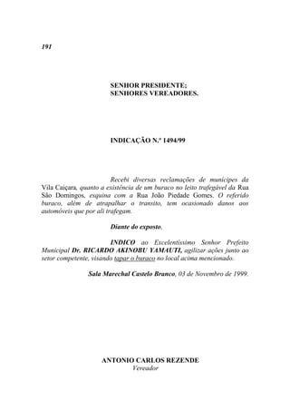 191




                        SENHOR PRESIDENTE;
                        SENHORES VEREADORES.




                        INDICAÇÃO N.º 1494/99




                         Recebi diversas reclamações de munícipes da
Vila Caiçara, quanto a existência de um buraco no leito trafegável da Rua
São Domingos, esquina com a Rua João Piedade Gomes. O referido
buraco, além de atrapalhar o transito, tem ocasionado danos aos
automóveis que por ali trafegam.

                        Diante do exposto,

                        INDICO ao Excelentíssimo Senhor Prefeito
Municipal Dr. RICARDO AKINOBU YAMAUTI, agilizar ações junto ao
setor competente, visando tapar o buraco no local acima mencionado.

                Sala Marechal Castelo Branco, 03 de Novembro de 1999.




                     ANTONIO CARLOS REZENDE
                            Vereador
 