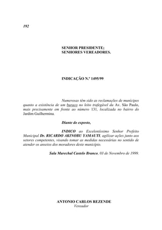 192




                       SENHOR PRESIDENTE;
                       SENHORES VEREADORES.




                       INDICAÇÃO N.º 1495/99




                        Numerosas têm sido as reclamações de munícipes
quanto a existência de um buraco no leito trafegável da Av. São Paulo,
mais precisamente em frente ao número 131, localizada no bairro do
Jardim Guilhermina.

                       Diante do exposto,

                         INDICO ao Excelentíssimo Senhor Prefeito
Municipal Dr. RICARDO AKINOBU YAMAUTI, agilizar ações junto aos
setores competentes, visando tomar as medidas necessárias no sentido de
atender os anseios dos moradores deste município.

                Sala Marechal Castelo Branco, 03 de Novembro de 1999.




                    ANTONIO CARLOS REZENDE
                           Vereador
 