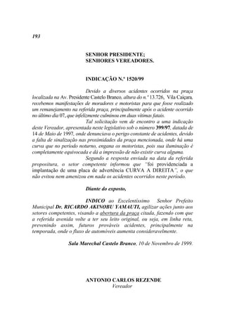 193


                          SENHOR PRESIDENTE;
                          SENHORES VEREADORES.


                          INDICAÇÃO N.º 1520/99

                            Devido a diversos acidentes ocorridos na praça
localizada na Av. Presidente Castelo Branco, altura do n.º 13.726, Vila Caiçara,
recebemos manifestações de moradores e motoristas para que fosse realizado
um remanejamento na referida praça, principalmente após o acidente ocorrido
no último dia 07, que infelizmente culminou em duas vítimas fatais.
                            Tal solicitação vem de encontro a uma indicação
deste Vereador, apresentada neste legislativo sob o número 399/97, datada de
14 de Maio de 1997, onde denunciava o perigo constante de acidentes, devido
a falta de sinalização nas proximidades da praça mencionada, onde há uma
curva que no período noturno, engana os motoristas, pois sua iluminação é
completamente equivocada e dá a impressão de não existir curva alguma.
                            Segundo a resposta enviada na data da referida
propositura, o setor competente informou que “foi providenciada a
implantação de uma placa de advertência CURVA A DIREITA”, o que
não evitou nem amenizou em nada os acidentes ocorridos neste período.

                          Diante do exposto,

                         INDICO ao Excelentíssimo Senhor Prefeito
Municipal Dr. RICARDO AKINOBU YAMAUTI, agilizar ações junto aos
setores competentes, visando a abertura da praça citada, fazendo com que
a referida avenida volte a ter seu leito original, ou seja, em linha reta,
prevenindo assim, futuros prováveis acidentes, principalmente na
temporada, onde o fluxo de automóveis aumenta consideravelmente.

                  Sala Marechal Castelo Branco, 10 de Novembro de 1999.




                          ANTONIO CARLOS REZENDE
                                  Vereador
 