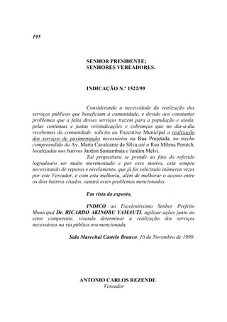 195



                        SENHOR PRESIDENTE;
                        SENHORES VEREADORES.


                        INDICAÇÃO N.º 1522/99


                          Considerando a necessidade da realização dos
serviços públicos que beneficiam a comunidade, e devido aos constantes
problemas que a falta desses serviços trazem para a população e ainda,
pelas contínuas e justas reivindicações e cobranças que no dia-a-dia
recebemos da comunidade, solicito ao Executivo Municipal a realização
dos serviços de pavimentação necessários na Rua Projetada, no trecho
compreendido da Av. Maria Cavalcante da Silva até a Rua Milena Perutch,
localizadas nos bairros Jardim Samambaia e Jardim Melvi.
                          Tal propositura se prende ao fato do referido
logradouro ser muito movimentado e por esse motivo, está sempre
necessitando de reparos e nivelamento, que já foi solicitado inúmeras vezes
por este Vereador, e com esta melhoria, além de melhorar o acesso entre
os dois bairros citados, sanará esses problemas mencionados.

                        Em vista do exposto,

                         INDICO ao Excelentíssimo Senhor Prefeito
Municipal Dr. RICARDO AKINOBU YAMAUTI, agilizar ações junto ao
setor competente, visando determinar a realização dos serviços
necessários na via pública ora mencionada.

                Sala Marechal Castelo Branco, 10 de Novembro de 1999.




                     ANTONIO CARLOS REZENDE
                            Vereador
 
