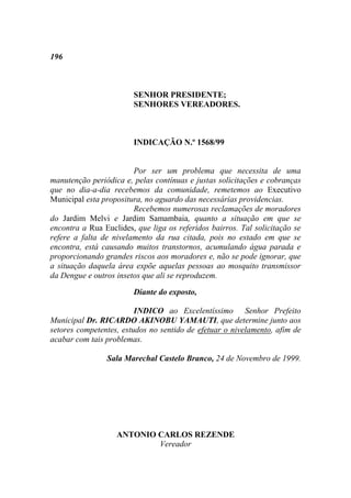 196



                        SENHOR PRESIDENTE;
                        SENHORES VEREADORES.



                        INDICAÇÃO N.º 1568/99


                        Por ser um problema que necessita de uma
manutenção periódica e, pelas contínuas e justas solicitações e cobranças
que no dia-a-dia recebemos da comunidade, remetemos ao Executivo
Municipal esta propositura, no aguardo das necessárias providencias.
                        Recebemos numerosas reclamações de moradores
do Jardim Melvi e Jardim Samambaia, quanto a situação em que se
encontra a Rua Euclides, que liga os referidos bairros. Tal solicitação se
refere a falta de nivelamento da rua citada, pois no estado em que se
encontra, está causando muitos transtornos, acumulando água parada e
proporcionando grandes riscos aos moradores e, não se pode ignorar, que
a situação daquela área expõe aquelas pessoas ao mosquito transmissor
da Dengue e outros insetos que ali se reproduzem.
                        Diante do exposto,

                         INDICO ao Excelentíssimo Senhor Prefeito
Municipal Dr. RICARDO AKINOBU YAMAUTI, que determine junto aos
setores competentes, estudos no sentido de efetuar o nivelamento, afim de
acabar com tais problemas.

                Sala Marechal Castelo Branco, 24 de Novembro de 1999.




                   ANTONIO CARLOS REZENDE
                           Vereador
 