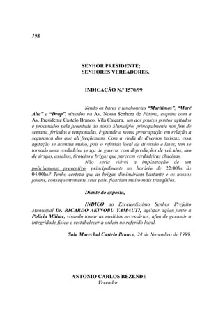198




                       SENHOR PRESIDENTE;
                       SENHORES VEREADORES.


                         INDICAÇÃO N.º 1570/99


                           Sendo os bares e lanchonetes “Marítimos”, “Maré
Alta” e “Drop”, situados na Av. Nossa Senhora de Fátima, esquina com a
Av. Presidente Castelo Branco, Vila Caiçara, um dos poucos pontos agitados
e procurados pela juventude do nosso Município, principalmente nos fins de
semana, feriados e temporadas, é grande a nossa preocupação em relação a
segurança dos que ali freqüentam. Com a vinda de diversos turistas, essa
agitação se acentua muito, pois o referido local de diversão e laser, tem se
tornado uma verdadeira praça de guerra, com depredações de veículos, uso
de drogas, assaltos, tiroteios e brigas que parecem verdadeiras chacinas.
                           Não seria viável a implantação de um
policiamento preventivo, principalmente no horário de 22:00hs às
04:00hs? Tenho certeza que as brigas diminuiriam bastante e os nossos
jovens, consequentemente seus pais, ficariam muito mais tranqüilos.

                         Diante do exposto,

                          INDICO ao Excelentíssimo Senhor Prefeito
Municipal Dr. RICARDO AKINOBU YAMAUTI, agilizar ações junto a
Policia Militar, visando tomar as medidas necessárias, afim de garantir a
integridade física e restabelecer a ordem no referido local.

                 Sala Marechal Castelo Branco, 24 de Novembro de 1999.




                  ANTONIO CARLOS REZENDE
                          Vereador
 