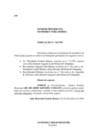 199




                        SENHOR PRESIDENTE;
                        SENHORES VEREADORES.



                        INDICAÇÃO N.º 1617/99



                         Recebemos numerosas reclamações de moradores de
Vila Caiçara, quanto ao número de lâmpadas queimadas nos seguintes locais:

       Av. Presidente Castelo Branco, próximo ao n.º 13.726, esquina
        com a Rua Samuel Augusto Leão Moura (01 lâmpada);
       Rua Samuel Augusto Leão Moura, em frente ao n.º 36, entre a Av.
        Presidente Castelo Branco e Rua Salvador Molinari (01 lâmpada);
       Rua Salvador Molinari, em frente ao n.º 116, entre a Av. Juscelino
        K. Oliveira e Rua Samuel Augusto Leão Moura (01 lâmpada).

                        Diante do exposto,

                        INDICO ao Excelentíssimo Senhor Prefeito
Municipal DR. RICARDO AKINOBU YAMAUTI, a fim de agilizar ações
junto aos setores competentes, visando o mais rápido possível, a troca das
referidas lâmpadas, tornando o local mais seguro.

                Sala Marechal Castelo Branco, 01 de Dezembro de 1999.




                        ANTONIO CARLOS REZENDE
                               Vereador
 