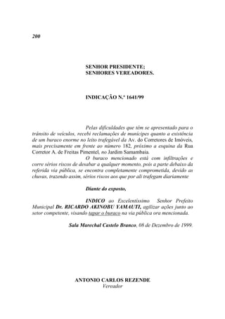 200




                        SENHOR PRESIDENTE;
                        SENHORES VEREADORES.



                        INDICAÇÃO N.º 1641/99




                          Pelas dificuldades que têm se apresentado para o
trânsito de veículos, recebi reclamações de munícipes quanto a existência
de um buraco enorme no leito trafegável da Av. do Corretores de Imóveis,
mais precisamente em frente ao número 182, próximo a esquina da Rua
Corretor A. de Freitas Pimentel, no Jardim Samambaia.
                          O buraco mencionado está com infiltrações e
corre sérios riscos de desabar a qualquer momento, pois a parte debaixo da
referida via pública, se encontra completamente comprometida, devido as
chuvas, trazendo assim, sérios riscos aos que por ali trafegam diariamente

                        Diante do exposto,

                        INDICO ao Excelentíssimo Senhor Prefeito
Municipal Dr. RICARDO AKINOBU YAMAUTI, agilizar ações junto ao
setor competente, visando tapar o buraco na via pública ora mencionada.

                Sala Marechal Castelo Branco, 08 de Dezembro de 1999.




                   ANTONIO CARLOS REZENDE
                           Vereador
 