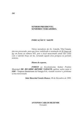 201




                        SENHOR PRESIDENTE;
                        SENHORES VEREADORES.




                        INDICAÇÃO N.º 1642/99



                       Vários moradores da Av. Lincoln, Vila Caiçara,
têm nos procurado, para que fosse viabilizado a instalação de 01 braço de
luz em frente ao número 931, pois o local mencionado ainda não conta
com o referido braço de luz, tornando aquela área perigosa no período
noturno.

                        Diante do exposto,

                     INDICO ao Excelentíssimo Senhor Prefeito
Municipal DR. RICARDO AKINOBU YAMAUTI, agilizar ações junto à
EBE - Empresa Bandeirante de Energia S/A, visando resolver o problema
acima mencionado.

                Sala Marechal Castelo Branco, 08 de Dezembro de 1999.




                        ANTONIO CARLOS REZENDE
                              Vereador
 