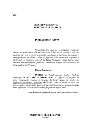 202



                      SENHOR PRESIDENTE;
                      SENHORES VEREADORES.




                       INDICAÇÃO N.º 1643/99



                        Numerosas tem sido as solicitações, conforme
abaixo assinado anexo, dos moradores de Vila Caiçara, quanto a ação de
pessoas que, sem o menor escrúpulo, danificam as pinturas, tubulações e
principalmente as plantas, além de jogarem bola, destruindo a grama e
obstruindo a passagem central da Praça Valdemar Lopes Ferraz, que,
também tem servido como ponto de consumo de drogas, principalmente na
temporada e nos feriados.

                       Diante do exposto,

                        INDICO ao Excelentíssimo Senhor Prefeito
Municipal Dr. RICARDO AKINOBU YAMAUTI, agilizar ações junto ao
setor competente, visando a inclusão do local citado, no roteiro de
vigilância da Guarda Municipal (ROPAM), afim de inibir os atos ora
mencionados, preservando assim este patrimônio público e proporcionando
mais segurança a todos que residem e freqüentam aquele local.

                Sala Marechal Castelo Branco, 08 de Dezembro de 1999.




                 ANTONIO CARLOS REZENDE
                         Vereador
 
