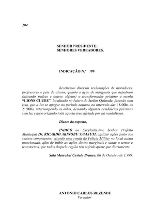 204




                      SENHOR PRESIDENTE;
                      SENHORES VEREADORES.




                       INDICAÇÃO N.º /99



                         Recebemos diversas reclamações de moradores,
professores e pais de alunos, quanto a ação de marginais que depedram
(atirando pedras e outros objetos) o transformador próximo a escola
“LIONS CLUBE”, localizada no bairro do Jardim Quietude, fazendo com
isso, que a luz se apague no período noturno no intervalo das 18:00hs ás
21:00hs, interrompendo as aulas, deixando algumas residências próximas
sem luz e aterrorizando toda aquela área afetada por tal vandalismo.

                       Diante do exposto,

                         INDICO ao Excelentíssimo Senhor Prefeito
Municipal Dr. RICARDO AKINOBU YAMAUTI, agilizar ações junto aos
setores competentes, visando uma ronda da Polícia Militar no local acima
mencionado, afim de inibir as ações destes marginais e sanar o terror e
transtornos, que todos daquela região têm sofrido quase que diariamente.

                 Sala Marechal Castelo Branco, 06 de Outubro de 1.999.




                       ANTONIO CARLOS REZENDE
                               Vereador
 