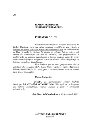 205



                       SENHOR PRESIDENTE;
                       SENHORES VEREADORES.



                       INDICAÇÃO N.º /99


                         Recebemos solicitações de diversos moradores do
Jardim Quietude, para que sejam tomadas providências em relação a
limpeza das valas, corte dos matos e nivelamento de rua em toda extensão
da Rua Fernando Di Stefano, localizada no referido bairro, pois o mal
estado de conservação em que se encontra, têm proporcionado a
proliferação de animais peçonhentos e insetos nocivos, além de servir
como esconderijo para marginais, pondo em risco a saúde e segurança de
todos os moradores daquela área.
                         Vale lembrar que os mais prejudicados são os
estudante dos colégios EEPG Lions Clube Centro e Centro Recreativo
Infanto Juvenil Natale de Lucca, pois a via mencionada serve de acesso
para ambos os colégios.

                       Diante do exposto,

                    INDICO ao Excelentíssimo Senhor Prefeito
Municipal DR. RICARDO AKINOBU YAMAUTI, agilizar ações junto
aos setores competentes, visando atender a justa e necessária
reivindicação.

                     Sala Marechal Castelo Branco, 12 de Maio de 1999.




                       ANTONIO CARLOS REZENDE
                               Vereador
 