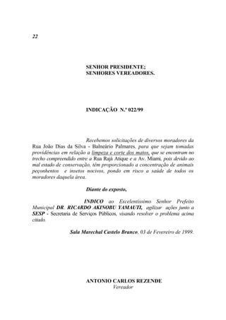 22




                        SENHOR PRESIDENTE;
                        SENHORES VEREADORES.




                        INDICAÇÃO N.º 022/99




                        Recebemos solicitações de diversos moradores da
Rua João Dias da Silva - Balneário Palmares, para que sejam tomadas
providências em relação a limpeza e corte dos matos, que se encontram no
trecho compreendido entre a Rua Rajá Atique e a Av. Miami, pois devido ao
mal estado de conservação, têm proporcionado a concentração de animais
peçonhentos e insetos nocivos, pondo em risco a saúde de todos os
moradores daquela área.

                        Diante do exposto,

                       INDICO ao Excelentíssimo Senhor Prefeito
Municipal DR. RICARDO AKINOBU YAMAUTI, agilizar ações junto a
SESP - Secretaria de Serviços Públicos, visando resolver o problema acima
citado.

                 Sala Marechal Castelo Branco, 03 de Fevereiro de 1999.




                        ANTONIO CARLOS REZENDE
                                Vereador
 