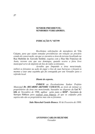 27




                        SENHOR PRESIDENTE;
                        SENHORES VEREADORES.



                        INDICAÇÃO N.º 027/99



                         Recebemos solicitações de moradores de Vila
Caiçara, para que sejam tomadas providências em relação ao precário
estado de conservação, em que se encontra a área do terreno localizado na
Rua Mathilde de Azevedo Setúbal, esquina com a Rua São Francisco de
Assis, terreno este que aos domingos, quando ocorre a feira livre
municipal serve de depósito de lixo de todos os feirantes.
                         Acredito que limpando a área mencionada,
inibirá os feirantes na ação de jogar o lixo de suas barracas e forçará os
mesmos a usar uma caçamba que foi conseguida por este Vereador para o
referido local.

                        Diante do exposto,

                         INDICO ao Excelentíssimo Senhor Prefeito
Municipal Dr. RICARDO AKINOBU YAMAUTI, ao invés de intimar os
proprietários da área ora mencionada, baseados no disposto da Lei N.º
626 de Novembro de 1988, agilizar ações junto a SESP - Secretaria de
Serviços Públicos para realizar essa limpeza, já que os culpados pela
sujeira não são os proprietários mas sim os feirantes.

                 Sala Marechal Castelo Branco, 03 de Fevereiro de 1999.




                        ANTONIO CARLOS REZENDE
                                Vereador
 