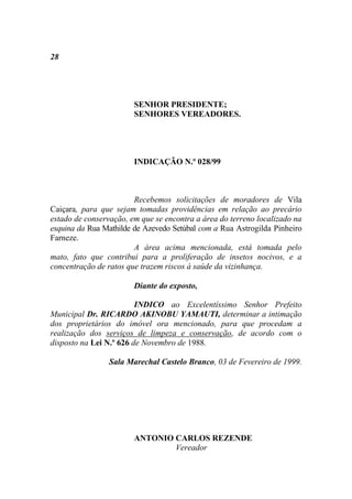 28




                        SENHOR PRESIDENTE;
                        SENHORES VEREADORES.




                        INDICAÇÃO N.º 028/99



                        Recebemos solicitações de moradores de Vila
Caiçara, para que sejam tomadas providências em relação ao precário
estado de conservação, em que se encontra a área do terreno localizado na
esquina da Rua Mathilde de Azevedo Setúbal com a Rua Astrogilda Pinheiro
Farneze.
                        A área acima mencionada, está tomada pelo
mato, fato que contribui para a proliferação de insetos nocivos, e a
concentração de ratos que trazem riscos à saúde da vizinhança.

                        Diante do exposto,

                         INDICO ao Excelentíssimo Senhor Prefeito
Municipal Dr. RICARDO AKINOBU YAMAUTI, determinar a intimação
dos proprietários do imóvel ora mencionado, para que procedam a
realização dos serviços de limpeza e conservação, de acordo com o
disposto na Lei N.º 626 de Novembro de 1988.

                 Sala Marechal Castelo Branco, 03 de Fevereiro de 1999.




                        ANTONIO CARLOS REZENDE
                                Vereador
 