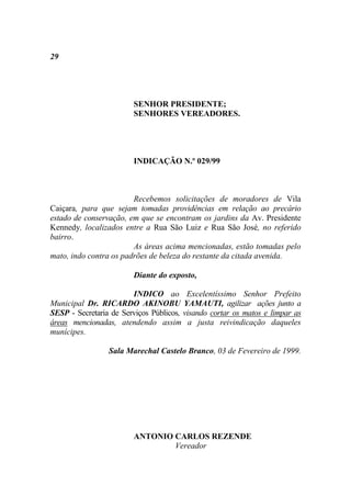 29




                        SENHOR PRESIDENTE;
                        SENHORES VEREADORES.




                        INDICAÇÃO N.º 029/99



                        Recebemos solicitações de moradores de Vila
Caiçara, para que sejam tomadas providências em relação ao precário
estado de conservação, em que se encontram os jardins da Av. Presidente
Kennedy, localizados entre a Rua São Luiz e Rua São José, no referido
bairro.
                        As áreas acima mencionadas, estão tomadas pelo
mato, indo contra os padrões de beleza do restante da citada avenida.

                        Diante do exposto,

                        INDICO ao Excelentíssimo Senhor Prefeito
Municipal Dr. RICARDO AKINOBU YAMAUTI, agilizar ações junto a
SESP - Secretaria de Serviços Públicos, visando cortar os matos e limpar as
áreas mencionadas, atendendo assim a justa reivindicação daqueles
munícipes.

                 Sala Marechal Castelo Branco, 03 de Fevereiro de 1999.




                        ANTONIO CARLOS REZENDE
                                Vereador
 