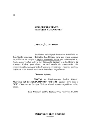 31




                        SENHOR PRESIDENTE;
                        SENHORES VEREADORES.




                        INDICAÇÃO N.º 031/99



                        Recebemos solicitações de diversos moradores da
Rua Guido Mangioca – Balneário Las Palmas, para que sejam tomadas
providências em relação a limpeza e corte dos matos, que se encontram no
trecho compreendido entre a Av. Presidente Kennedy e a Av. Roberto de
Almeida Vinhas, pois devido ao mal estado de conservação, têm
proporcionado a concentração de animais peçonhentos e insetos nocivos,
pondo em risco a saúde de todos os moradores daquela área.

                        Diante do exposto,

                       INDICO ao Excelentíssimo Senhor Prefeito
Municipal DR. RICARDO AKINOBU YAMAUTI, agilizar ações junto a
SESP - Secretaria de Serviços Públicos, visando resolver o problema acima
citado.

                 Sala Marechal Castelo Branco, 03 de Fevereiro de 1999.




                        ANTONIO CARLOS REZENDE
                                Vereador
 