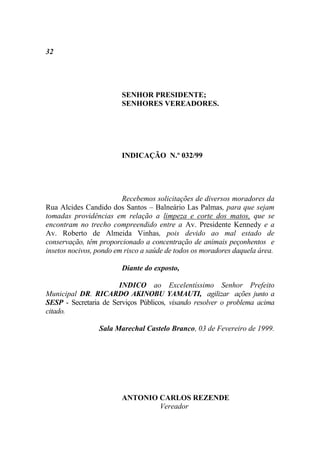 32




                        SENHOR PRESIDENTE;
                        SENHORES VEREADORES.




                        INDICAÇÃO N.º 032/99




                         Recebemos solicitações de diversos moradores da
Rua Alcides Candido dos Santos – Balneário Las Palmas, para que sejam
tomadas providências em relação a limpeza e corte dos matos, que se
encontram no trecho compreendido entre a Av. Presidente Kennedy e a
Av. Roberto de Almeida Vinhas, pois devido ao mal estado de
conservação, têm proporcionado a concentração de animais peçonhentos e
insetos nocivos, pondo em risco a saúde de todos os moradores daquela área.

                        Diante do exposto,

                       INDICO ao Excelentíssimo Senhor Prefeito
Municipal DR. RICARDO AKINOBU YAMAUTI, agilizar ações junto a
SESP - Secretaria de Serviços Públicos, visando resolver o problema acima
citado.

                 Sala Marechal Castelo Branco, 03 de Fevereiro de 1999.




                        ANTONIO CARLOS REZENDE
                                Vereador
 