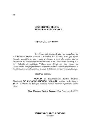 35




                        SENHOR PRESIDENTE;
                        SENHORES VEREADORES.




                        INDICAÇÃO N.º 035/99




                         Recebemos solicitações de diversos moradores da
Av. Professor Dajiro Matsuda – Balneário Las Palmas, para que sejam
tomadas providências em relação a limpeza e corte dos matos, que se
encontram no trecho compreendido entre a Av. Presidente Kennedy e a
Av. Roberto de Almeida Vinhas, pois devido ao mal estado de
conservação, têm proporcionado a concentração de animais peçonhentos e
insetos nocivos, pondo em risco a saúde de todos os moradores daquela área.

                        Diante do exposto,

                       INDICO ao Excelentíssimo Senhor Prefeito
Municipal DR. RICARDO AKINOBU YAMAUTI, agilizar ações junto a
SESP - Secretaria de Serviços Públicos, visando resolver o problema acima
citado.

                 Sala Marechal Castelo Branco, 03 de Fevereiro de 1999.




                        ANTONIO CARLOS REZENDE
                                Vereador
 