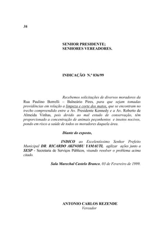 36



                        SENHOR PRESIDENTE;
                        SENHORES VEREADORES.




                        INDICAÇÃO N.º 036/99




                        Recebemos solicitações de diversos moradores da
Rua Paulino Borrelli – Balneário Pires, para que sejam tomadas
providências em relação a limpeza e corte dos matos, que se encontram no
trecho compreendido entre a Av. Presidente Kennedy e a Av. Roberto de
Almeida Vinhas, pois devido ao mal estado de conservação, têm
proporcionado a concentração de animais peçonhentos e insetos nocivos,
pondo em risco a saúde de todos os moradores daquela área.

                        Diante do exposto,

                       INDICO ao Excelentíssimo Senhor Prefeito
Municipal DR. RICARDO AKINOBU YAMAUTI, agilizar ações junto a
SESP - Secretaria de Serviços Públicos, visando resolver o problema acima
citado.

                 Sala Marechal Castelo Branco, 03 de Fevereiro de 1999.




                        ANTONIO CARLOS REZENDE
                                Vereador
 