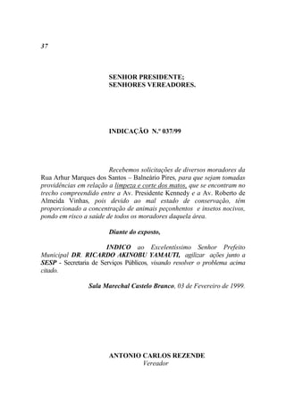 37



                        SENHOR PRESIDENTE;
                        SENHORES VEREADORES.




                        INDICAÇÃO N.º 037/99




                        Recebemos solicitações de diversos moradores da
Rua Arhur Marques dos Santos – Balneário Pires, para que sejam tomadas
providências em relação a limpeza e corte dos matos, que se encontram no
trecho compreendido entre a Av. Presidente Kennedy e a Av. Roberto de
Almeida Vinhas, pois devido ao mal estado de conservação, têm
proporcionado a concentração de animais peçonhentos e insetos nocivos,
pondo em risco a saúde de todos os moradores daquela área.

                        Diante do exposto,

                       INDICO ao Excelentíssimo Senhor Prefeito
Municipal DR. RICARDO AKINOBU YAMAUTI, agilizar ações junto a
SESP - Secretaria de Serviços Públicos, visando resolver o problema acima
citado.

                 Sala Marechal Castelo Branco, 03 de Fevereiro de 1999.




                        ANTONIO CARLOS REZENDE
                                Vereador
 