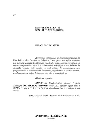 39




                        SENHOR PRESIDENTE;
                        SENHORES VEREADORES.




                        INDICAÇÃO N.º 039/99




                        Recebemos solicitações de diversos moradores da
Rua João André Quintale – Balneário Pires, para que sejam tomadas
providências em relação a limpeza e corte dos matos, que se encontram no
trecho compreendido entre a Av. Presidente Kennedy e a Av. Roberto de
Almeida Vinhas, pois devido ao mal estado de conservação, têm
proporcionado a concentração de animais peçonhentos e insetos nocivos,
pondo em risco a saúde de todos os moradores daquela área.

                        Diante do exposto,

                       INDICO ao Excelentíssimo Senhor Prefeito
Municipal DR. RICARDO AKINOBU YAMAUTI, agilizar ações junto a
SESP - Secretaria de Serviços Públicos, visando resolver o problema acima
citado.

                 Sala Marechal Castelo Branco, 03 de Fevereiro de 1999.




                        ANTONIO CARLOS REZENDE
                                Vereador
 