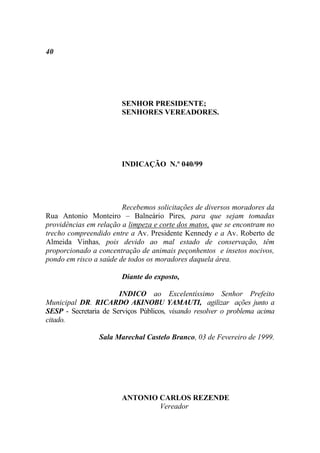 40




                        SENHOR PRESIDENTE;
                        SENHORES VEREADORES.




                        INDICAÇÃO N.º 040/99




                        Recebemos solicitações de diversos moradores da
Rua Antonio Monteiro – Balneário Pires, para que sejam tomadas
providências em relação a limpeza e corte dos matos, que se encontram no
trecho compreendido entre a Av. Presidente Kennedy e a Av. Roberto de
Almeida Vinhas, pois devido ao mal estado de conservação, têm
proporcionado a concentração de animais peçonhentos e insetos nocivos,
pondo em risco a saúde de todos os moradores daquela área.

                        Diante do exposto,

                       INDICO ao Excelentíssimo Senhor Prefeito
Municipal DR. RICARDO AKINOBU YAMAUTI, agilizar ações junto a
SESP - Secretaria de Serviços Públicos, visando resolver o problema acima
citado.

                 Sala Marechal Castelo Branco, 03 de Fevereiro de 1999.




                        ANTONIO CARLOS REZENDE
                                Vereador
 