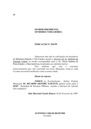 41




                         SENHOR PRESIDENTE;
                         SENHORES VEREADORES.




                         INDICAÇÃO N.º 041/99




                        Numerosas têm sido as solicitações de moradores
do Balneário Paquetá e Vila Caiçara, quanto a abertura da Av. Roberto de
Almeida Vinhas, no trecho correspondido entre a Av. Nossa Senhora de
Praia Grande e a Rua Jamil Issa, localizadas nos referidos bairros.
                        Pois       sabemos     que     com o        constante
desenvolvimento que vem ocorrendo em nosso Município, torna-se cada
vez mais necessário melhorias como a acima citada.

                         Diante do exposto,

                      INDICO ao Excelentíssimo Senhor Prefeito
Municipal, Dr. RICARDO AKINOBU YAMAUTI, agilizar ações junto à
SESP - Secretaria de Serviços Públicos, visando a abertura do referido
leito trafegável.

                 Sala Marechal Castelo Branco, 03 de Fevereiro de 1999.




                         ANTONIO CARLOS REZENDE
                               Vereador
 