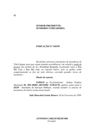 42



                       SENHOR PRESIDENTE;
                       SENHORES VEREADORES.




                       INDICAÇÃO N.º 042/99




                        Recebemos diversas solicitações de moradores de
Vila Caiçara, para que sejam tomadas providências, em relação a poda de
árvores dos jardins da Av. Presidente Kennedy, localizados entre a Rua
São Luiz e Rua São José, no referido bairro, pois os galhos estão
comprometendo os fios da rede elétrica, correndo grandes riscos de
incidentes.
                        Diante do exposto,

                       INDICO ao Excelentíssimo Senhor Prefeito
Municipal Dr. RICARDO AKINOBU YAMAUTI, agilizar ações junto à
SESP - Secretaria de Serviços Públicos, visando atender os anseios de
moradores do bairro acima mencionado.

                Sala Marechal Castelo Branco, 03 de Fevereiro de 1999.




                       ANTONIO CARLOS REZENDE
                               Vereador
 