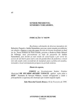 43




                         SENHOR PRESIDENTE;
                         SENHORES VEREADORES.




                         INDICAÇÃO N.º 043/99



                         Recebemos solicitações de diversos moradores do
Balneário Paquetá e Jardim Samambaia, para que sejam tomadas providências
em relação a limpeza e corte dos matos da área de terreno localizada no final
da Av. Nossa Senhora de Praia Grande, próximo a Rodovia Padre Manoel
da Nóbrega, mais precisamente ao lado da passarela do Jardim
Samambaia, pois devido ao mal estado de conservação e por servir de
acesso de um bairro para outro com um grande fluxo de pedestres, o local
tem sido usado como esconderijo de marginais para a prática de assaltos,
tornando o local extremamente perigoso no período noturno.

                         Diante do exposto,

                        INDICO ao Excelentíssimo Senhor Prefeito
Municipal DR. RICARDO AKINOBU YAMAUTI, agilizar ações junto a
SESP - Secretaria de Serviços Públicos, visando salvaguardar a saúde e
principalmente a segurança dos munícipes que residem naquela região.

                 Sala Marechal Castelo Branco, 03 de Fevereiro de 1999.




                         ANTONIO CARLOS REZENDE
                                 Vereador
 