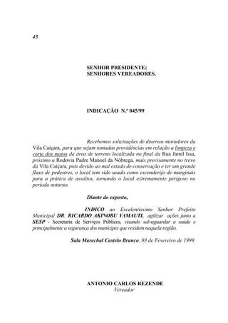 45




                        SENHOR PRESIDENTE;
                        SENHORES VEREADORES.




                        INDICAÇÃO N.º 045/99




                         Recebemos solicitações de diversos moradores da
Vila Caiçara, para que sejam tomadas providências em relação a limpeza e
corte dos matos da área de terreno localizada no final da Rua Jamil Issa,
próximo a Rodovia Padre Manoel da Nóbrega, mais precisamente no trevo
da Vila Caiçara, pois devido ao mal estado de conservação e ter um grande
fluxo de pedestres, o local tem sido usado como esconderijo de marginais
para a prática de assaltos, tornando o local extremamente perigoso no
período noturno.

                        Diante do exposto,

                        INDICO ao Excelentíssimo Senhor Prefeito
Municipal DR. RICARDO AKINOBU YAMAUTI, agilizar ações junto a
SESP - Secretaria de Serviços Públicos, visando salvaguardar a saúde e
principalmente a segurança dos munícipes que residem naquela região.

                 Sala Marechal Castelo Branco, 03 de Fevereiro de 1999.




                        ANTONIO CARLOS REZENDE
                                Vereador
 