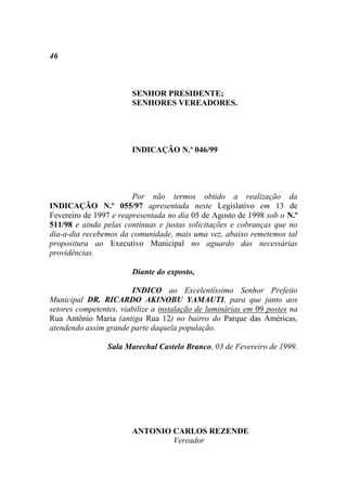 46



                        SENHOR PRESIDENTE;
                        SENHORES VEREADORES.




                        INDICAÇÃO N.º 046/99




                        Por não termos obtido a realização da
INDICAÇÃO N.º 055/97 apresentada neste Legislativo em 13 de
Fevereiro de 1997 e reapresentada no dia 05 de Agosto de 1998 sob o N.º
511/98 e ainda pelas contínuas e justas solicitações e cobranças que no
dia-a-dia recebemos da comunidade, mais uma vez, abaixo remetemos tal
propositura ao Executivo Municipal no aguardo das necessárias
providências.

                        Diante do exposto,

                        INDICO ao Excelentíssimo Senhor Prefeito
Municipal DR. RICARDO AKINOBU YAMAUTI, para que junto aos
setores competentes, viabilize a instalação de luminárias em 09 postes na
Rua Antônio Maria (antiga Rua 12) no bairro do Parque das Américas,
atendendo assim grande parte daquela população.

                 Sala Marechal Castelo Branco, 03 de Fevereiro de 1999.




                        ANTONIO CARLOS REZENDE
                                Vereador
 