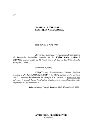 47




                        SENHOR PRESIDENTE;
                        SENHORES VEREADORES.




                        INDICAÇÃO N.º 047/99



                      Recebemos numerosas reclamações de moradores
do Balneário Esmeralda, através do Sr. VALDILENO MESSIAS
SANTOS, quanto a falta de 08 (oito) braços de luz, na Rua Oito, situada
no referido bairro.

                        Diante do exposto,

                         INDICO ao Excelentíssimo Senhor Prefeito
Municipal Dr. RICARDO AKINOBU YAMAUTI, agilizar ações junto a
EBE - Empresa Bandeirante de Energia S/A, visando a instalação dos
referidos braços de luz no local acima citado, proporcionando assim, mais
segurança no período noturno.

                 Sala Marechal Castelo Branco, 03 de Fevereiro de 1999.




                        ANTONIO CARLOS REZENDE
                              Vereador
 