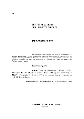 48




                      SENHOR PRESIDENTE;
                      SENHORES VEREADORES.




                      INDICAÇÃO N.º 048/99




                      Recebemos solicitações de vários moradores do
Jardim Samambaia, para que sejam tomadas providências, em relação ao
péssimo estado em que se encontra a grama da Área de Lazer do
bairro acima citado.

                      Diante do exposto,

                        INDICO ao Excelentíssimo Senhor Prefeito
Municipal Dr. RICARDO AKINOBU YAMAUTI, agilizar ações junto à
SESP - Secretaria de Serviços Públicos, visando aparar a grama da
referida área de lazer.

               Sala Marechal Castelo Branco, 03 de Fevereiro de 1999.




                      ANTONIO CARLOS REZENDE
                            Vereador
 