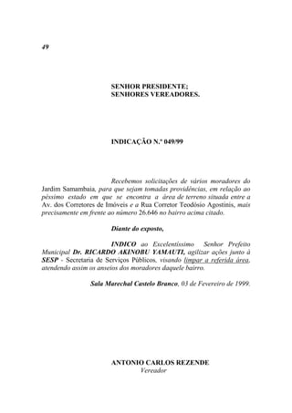 49




                       SENHOR PRESIDENTE;
                       SENHORES VEREADORES.




                       INDICAÇÃO N.º 049/99




                        Recebemos solicitações de vários moradores do
Jardim Samambaia, para que sejam tomadas providências, em relação ao
péssimo estado em que se encontra a área de terreno situada entre a
Av. dos Corretores de Imóveis e a Rua Corretor Teodósio Agostinis, mais
precisamente em frente ao número 26.646 no bairro acima citado.

                       Diante do exposto,

                        INDICO ao Excelentíssimo Senhor Prefeito
Municipal Dr. RICARDO AKINOBU YAMAUTI, agilizar ações junto à
SESP - Secretaria de Serviços Públicos, visando limpar a referida área,
atendendo assim os anseios dos moradores daquele bairro.

                Sala Marechal Castelo Branco, 03 de Fevereiro de 1999.




                       ANTONIO CARLOS REZENDE
                             Vereador
 