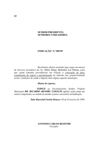 05




                         SENHOR PRESIDENTE;
                         SENHORES VEREADORES.




                         INDICAÇÃO N.º 005/99




                        Recebemos abaixo assinado (que segue em anexo)
de diversos moradores da Av. Mário Daige, Balneário Las Palmas, para
que sejam tomadas providências em relação a colocação de guia,
canalização do esgoto e pavimentação na referida rua, proporcionando
assim, condições de saúde e higiene mais dignas aqueles munícipes.

                         Diante do exposto,

                          INDICO ao Excelentíssimo Senhor Prefeito
Municipal DR. RICARDO AKINOBU YAMAUTI, agilizar ações junto aos
setores competentes, no sentido de atender a justa e necessária reivindicação.

                  Sala Marechal Castelo Branco, 03 de Fevereiro de 1999.




                         ANTONIO CARLOS REZENDE
                                 Vereador
 