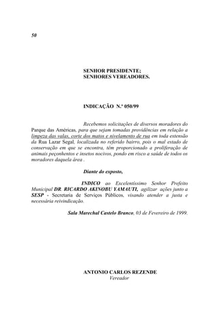 50




                        SENHOR PRESIDENTE;
                        SENHORES VEREADORES.




                        INDICAÇÃO N.º 050/99


                         Recebemos solicitações de diversos moradores do
Parque das Américas, para que sejam tomadas providências em relação a
limpeza das valas, corte dos matos e nivelamento de rua em toda extensão
da Rua Lazar Segal, localizada no referido bairro, pois o mal estado de
conservação em que se encontra, têm proporcionado a proliferação de
animais peçonhentos e insetos nocivos, pondo em risco a saúde de todos os
moradores daquela área .

                        Diante do exposto,

                       INDICO ao Excelentíssimo Senhor Prefeito
Municipal DR. RICARDO AKINOBU YAMAUTI, agilizar ações junto a
SESP - Secretaria de Serviços Públicos, visando atender a justa e
necessária reivindicação.

                 Sala Marechal Castelo Branco, 03 de Fevereiro de 1999.




                        ANTONIO CARLOS REZENDE
                                Vereador
 