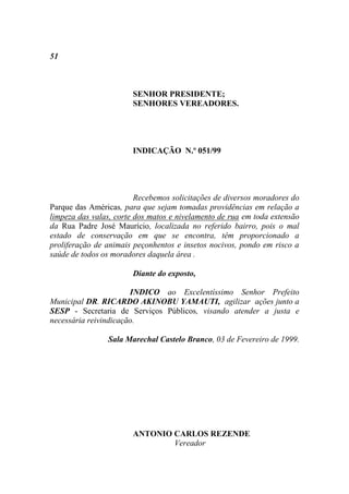 51



                       SENHOR PRESIDENTE;
                       SENHORES VEREADORES.




                       INDICAÇÃO N.º 051/99




                         Recebemos solicitações de diversos moradores do
Parque das Américas, para que sejam tomadas providências em relação a
limpeza das valas, corte dos matos e nivelamento de rua em toda extensão
da Rua Padre José Maurício, localizada no referido bairro, pois o mal
estado de conservação em que se encontra, têm proporcionado a
proliferação de animais peçonhentos e insetos nocivos, pondo em risco a
saúde de todos os moradores daquela área .

                       Diante do exposto,

                       INDICO ao Excelentíssimo Senhor Prefeito
Municipal DR. RICARDO AKINOBU YAMAUTI, agilizar ações junto a
SESP - Secretaria de Serviços Públicos, visando atender a justa e
necessária reivindicação.

                Sala Marechal Castelo Branco, 03 de Fevereiro de 1999.




                       ANTONIO CARLOS REZENDE
                               Vereador
 